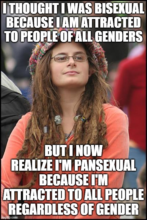 Bisexual vs Pansexual | I THOUGHT I WAS BISEXUAL BECAUSE I AM ATTRACTED TO PEOPLE OF ALL GENDERS; BUT I NOW REALIZE I'M PANSEXUAL BECAUSE I'M ATTRACTED TO ALL PEOPLE REGARDLESS OF GENDER | image tagged in memes,college liberal,bisexual,sexuality,liberal logic,lgbt | made w/ Imgflip meme maker