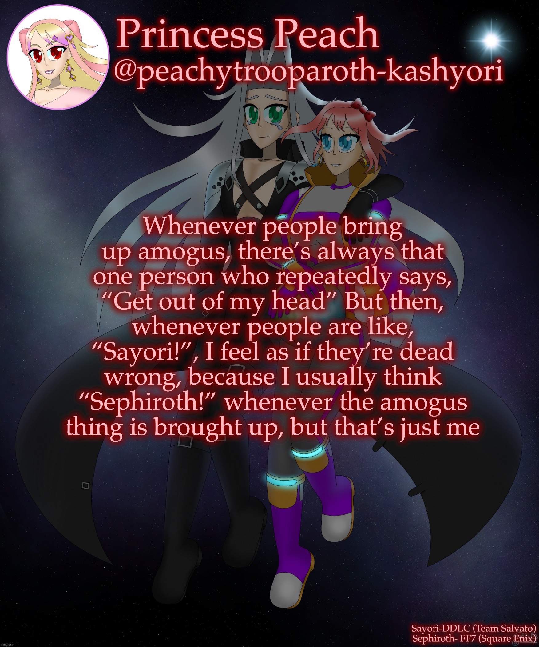 Sayori and Sephiroth | Whenever people bring up amogus, there’s always that one person who repeatedly says, “Get out of my head” But then, whenever people are like, “Sayori!”, I feel as if they’re dead wrong, because I usually think “Sephiroth!” whenever the amogus thing is brought up, but that’s just me | image tagged in sayori and sephiroth | made w/ Imgflip meme maker