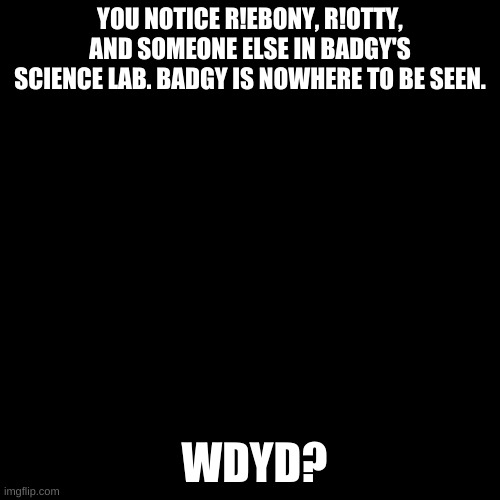 Blank black  template | YOU NOTICE R!EBONY, R!OTTY, AND SOMEONE ELSE IN BADGY'S SCIENCE LAB. BADGY IS NOWHERE TO BE SEEN. WDYD? | image tagged in blank black template | made w/ Imgflip meme maker
