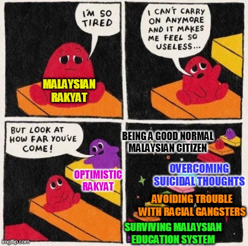 Being a Malaysian can be hard sometimes. There is hope for the future. | MALAYSIAN
RAKYAT; BEING A GOOD NORMAL
MALAYSIAN CITIZEN; OVERCOMING SUICIDAL THOUGHTS; OPTIMISTIC
RAKYAT; AVOIDING TROUBLE
WITH RACIAL GANGSTERS; SURVIVING MALAYSIAN EDUCATION SYSTEM | image tagged in wholesome | made w/ Imgflip meme maker