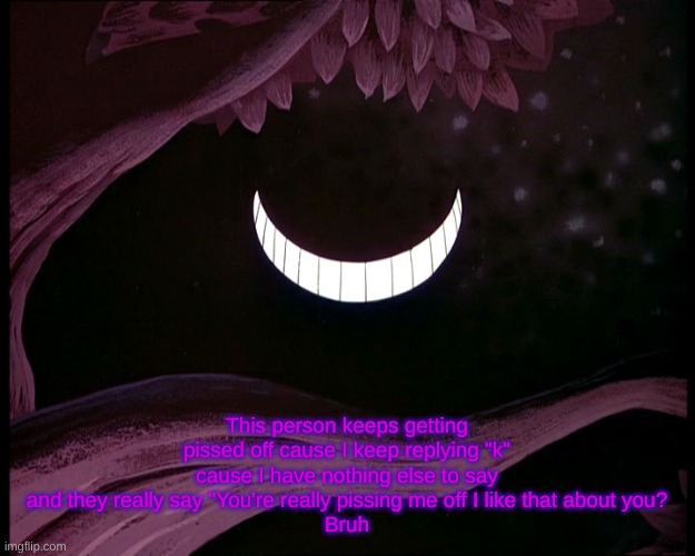 Cheshire Cat Grin | This person keeps getting pissed off cause I keep replying "k" cause I have nothing else to say and they really say "You're really pissing me off I like that about you?
Bruh | image tagged in cheshire cat grin | made w/ Imgflip meme maker