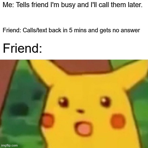 Surprised Pikachu | Me: Tells friend I'm busy and I'll call them later. Friend: Calls/text back in 5 mins and gets no answer; Friend: | image tagged in memes,surprised pikachu | made w/ Imgflip meme maker