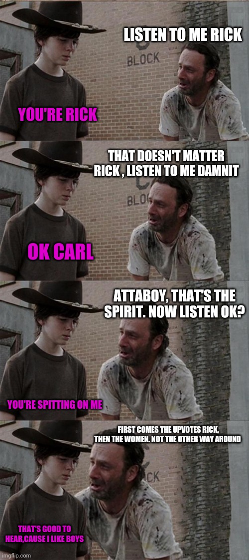Rick and Carl Long | LISTEN TO ME RICK; YOU'RE RICK; THAT DOESN'T MATTER RICK , LISTEN TO ME DAMNIT; OK CARL; ATTABOY, THAT'S THE SPIRIT. NOW LISTEN OK? YOU'RE SPITTING ON ME; FIRST COMES THE UPVOTES RICK, THEN THE WOMEN. NOT THE OTHER WAY AROUND; THAT'S GOOD TO HEAR,CAUSE I LIKE BOYS | image tagged in memes,rick and carl long,upvotes | made w/ Imgflip meme maker