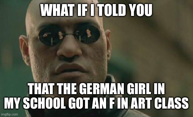 Oh no here we go again | WHAT IF I TOLD YOU; THAT THE GERMAN GIRL IN MY SCHOOL GOT AN F IN ART CLASS | image tagged in memes,matrix morpheus,here we go again,dark humor,german | made w/ Imgflip meme maker