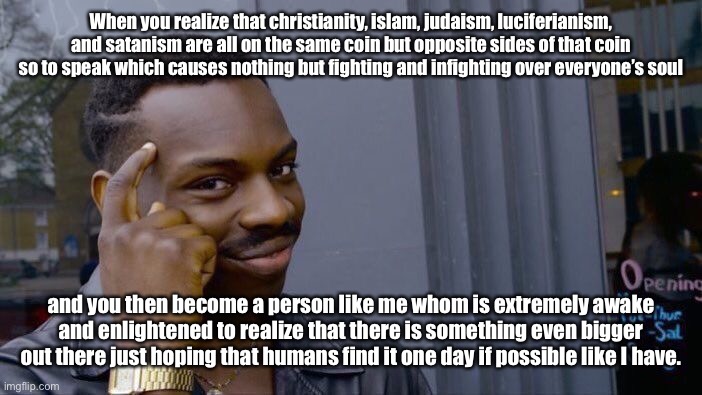 Are humans really this stupid as to not look BEYOND these religions/spiritualities to see the BIGGER picture? | When you realize that christianity, islam, judaism, luciferianism, and satanism are all on the same coin but opposite sides of that coin so to speak which causes nothing but fighting and infighting over everyone’s soul; and you then become a person like me whom is extremely awake and enlightened to realize that there is something even bigger out there just hoping that humans find it one day if possible like I have. | image tagged in memes,roll safe think about it,satanism,christianity,judaism,islam | made w/ Imgflip meme maker