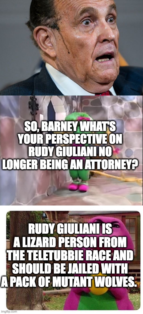 SO, BARNEY WHAT'S YOUR PERSPECTIVE ON RUDY GIULIANI NO LONGER BEING AN ATTORNEY? RUDY GIULIANI IS A LIZARD PERSON FROM THE TELETUBBIE RACE AND SHOULD BE JAILED WITH A PACK OF MUTANT WOLVES. | image tagged in rudy giuliani,baby bop as rapunzel,evil barney | made w/ Imgflip meme maker