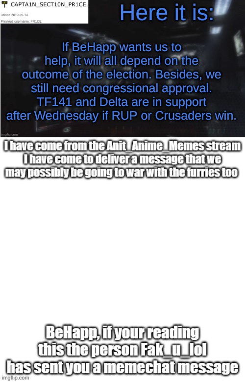 Here it is:; If BeHapp wants us to help, it will all depend on the outcome of the election. Besides, we still need congressional approval. TF141 and Delta are in support after Wednesday if RUP or Crusaders win. | image tagged in sect10n_pr1ce announcment | made w/ Imgflip meme maker