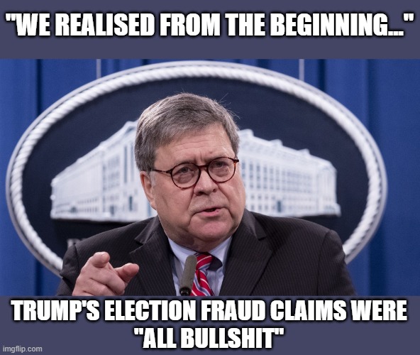 Former AG Barr delivers major blow to Trump's fraud claims | "WE REALISED FROM THE BEGINNING..."; TRUMP'S ELECTION FRAUD CLAIMS WERE
"ALL BULLSHIT" | image tagged in doj,ag bill barr,election 2020,trump,voter fraud,gop bs | made w/ Imgflip meme maker