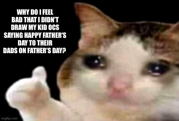 I WAS GONNA DRAW ARLO RAZ AND DAZ SAYING HAPPY FATHERS DAY TO SCORPION BUT I DIDNT AND I FEEL BAD. AAAAAAAAAAAAAAAAAAAAAAAAAAAAA | WHY DO I FEEL BAD THAT I DIDN’T DRAW MY KID OCS SAYING HAPPY FATHER’S DAY TO THEIR DADS ON FATHER’S DAY? | image tagged in sad cat thumbs up | made w/ Imgflip meme maker