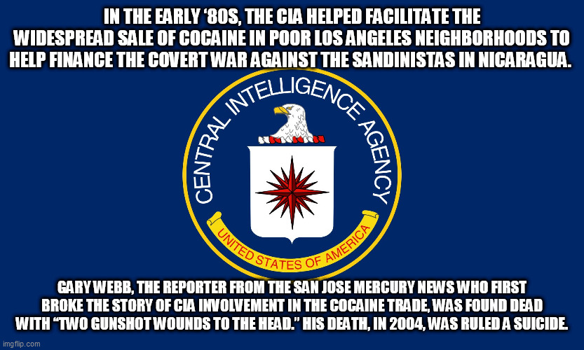 Central Intelligence Agency CIA | IN THE EARLY ‘80S, THE CIA HELPED FACILITATE THE WIDESPREAD SALE OF COCAINE IN POOR LOS ANGELES NEIGHBORHOODS TO HELP FINANCE THE COVERT WAR AGAINST THE SANDINISTAS IN NICARAGUA. GARY WEBB, THE REPORTER FROM THE SAN JOSE MERCURY NEWS WHO FIRST BROKE THE STORY OF CIA INVOLVEMENT IN THE COCAINE TRADE, WAS FOUND DEAD WITH “TWO GUNSHOT WOUNDS TO THE HEAD.” HIS DEATH, IN 2004, WAS RULED A SUICIDE. | image tagged in central intelligence agency cia | made w/ Imgflip meme maker