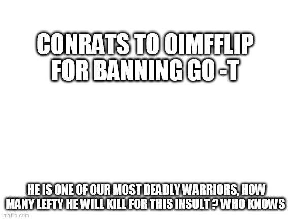 Blank White Template | CONRATS TO OIMFFLIP FOR BANNING GO -T; HE IS ONE OF OUR MOST DEADLY WARRIORS, HOW MANY LEFTY HE WILL KILL FOR THIS INSULT ? WHO KNOWS | image tagged in blank white template | made w/ Imgflip meme maker