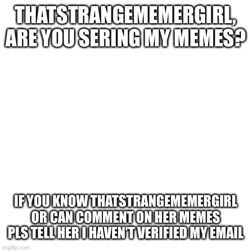 Blank Transparent Square | THATSTRANGEMEMERGIRL, ARE YOU SERING MY MEMES? IF YOU KNOW THATSTRANGEMEMERGIRL OR CAN COMMENT ON HER MEMES PLS TELL HER I HAVEN’T VERIFIED MY EMAIL | image tagged in memes,blank transparent square | made w/ Imgflip meme maker
