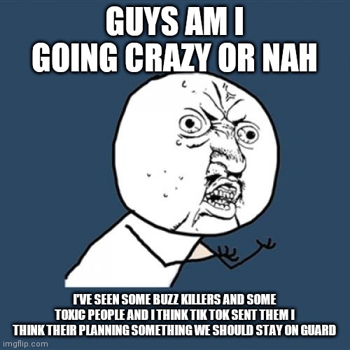 Y U No Meme | GUYS AM I GOING CRAZY OR NAH; I'VE SEEN SOME BUZZ KILLERS AND SOME TOXIC PEOPLE AND I THINK TIK TOK SENT THEM I THINK THEIR PLANNING SOMETHING WE SHOULD STAY ON GUARD | image tagged in memes,y u no,help | made w/ Imgflip meme maker