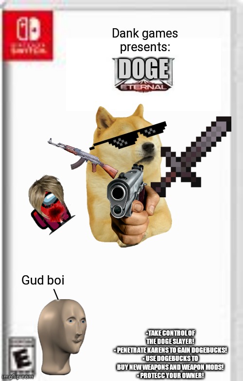 DOOM BAD, DOGE GOOD | Dank games presents:; DOGE; Gud boi
         \; ▪TAKE CONTROL OF THE DOGE SLAYER!
▪ PENETRATE KARENS TO GAIN DOGEBUCKS!
▪ USE DOGEBUCKS TO BUY NEW WEAPONS AND WEAPON MODS!
▪ PROTECC YOUR OWNER! | image tagged in blank switch game template | made w/ Imgflip meme maker
