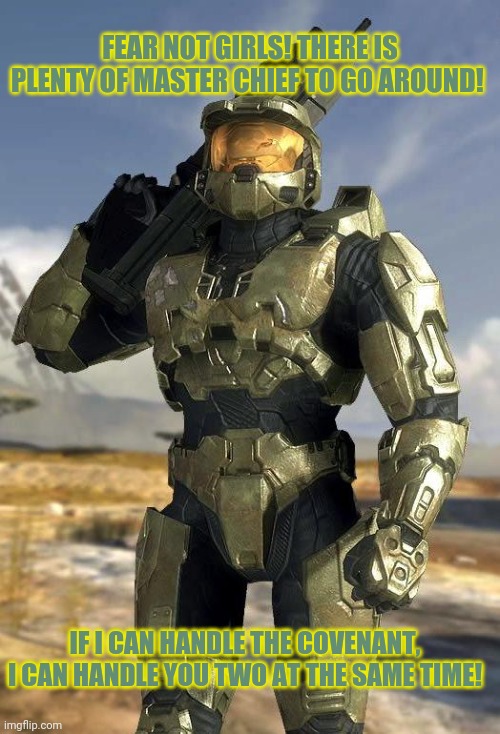 master chief | FEAR NOT GIRLS! THERE IS PLENTY OF MASTER CHIEF TO GO AROUND! IF I CAN HANDLE THE COVENANT, I CAN HANDLE YOU TWO AT THE SAME TIME! | image tagged in master chief | made w/ Imgflip meme maker