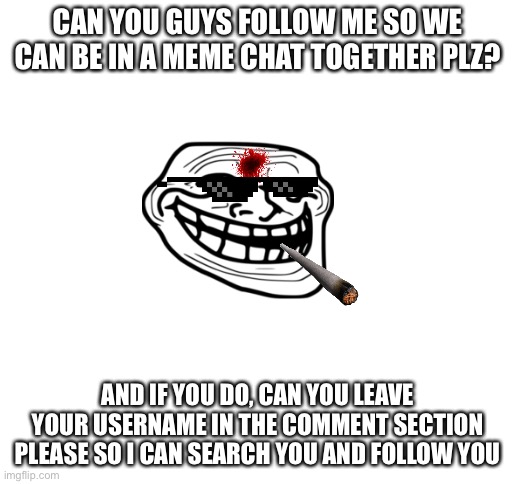 Plz? | CAN YOU GUYS FOLLOW ME SO WE CAN BE IN A MEME CHAT TOGETHER PLZ? AND IF YOU DO, CAN YOU LEAVE YOUR USERNAME IN THE COMMENT SECTION PLEASE SO I CAN SEARCH YOU AND FOLLOW YOU | image tagged in blank white template | made w/ Imgflip meme maker