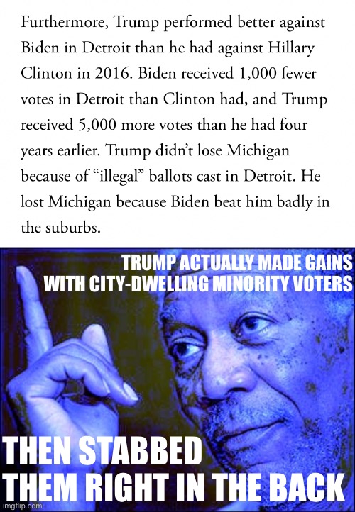 One of the ironies of the Big Lie. Republicans made some electoral gains with minorities, then blamed them for losing. | TRUMP ACTUALLY MADE GAINS WITH CITY-DWELLING MINORITY VOTERS; THEN STABBED THEM RIGHT IN THE BACK | image tagged in trump voter fraud detroit debunked,morgan freeman this blue version,2020 elections,election 2020,minorities,the big lie | made w/ Imgflip meme maker