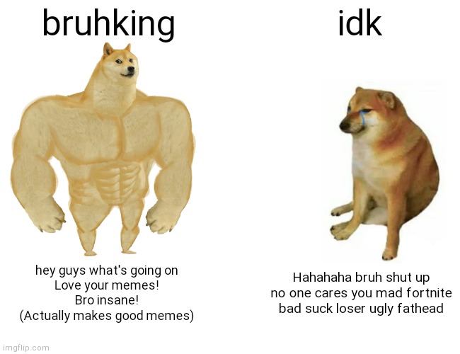 Hey guys it's my first meme on IMGFLIP! | bruhking; idk; hey guys what's going on
Love your memes!
Bro insane!
(Actually makes good memes); Hahahaha bruh shut up no one cares you mad fortnite bad suck loser ugly fathead | image tagged in memes,buff doge vs cheems | made w/ Imgflip meme maker