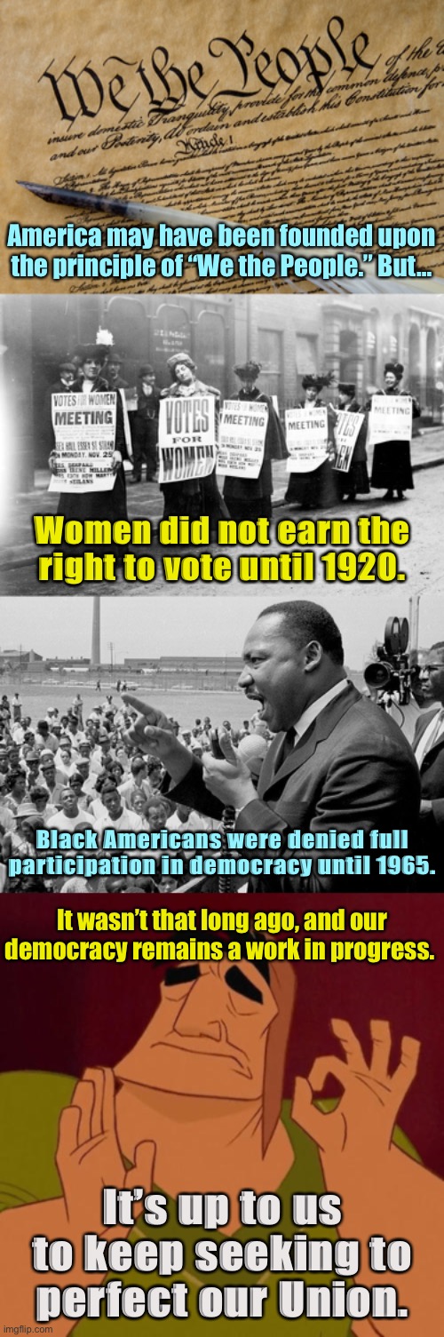 America has undergone several “Foundings.” Spot the civil rights issues of our time and work to solve them. | America may have been founded upon the principle of “We the People.” But…; Women did not earn the right to vote until 1920. Black Americans were denied full participation in democracy until 1965. It wasn’t that long ago, and our democracy remains a work in progress. It’s up to us to keep seeking to perfect our Union. | image tagged in constitution,suffragettes,rectifying racism mlk,when x just right,mlk jr,mlk | made w/ Imgflip meme maker