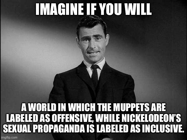TV is doomed | IMAGINE IF YOU WILL; A WORLD IN WHICH THE MUPPETS ARE LABELED AS OFFENSIVE, WHILE NICKELODEON’S SEXUAL PROPAGANDA IS LABELED AS INCLUSIVE. | image tagged in rod serling twilight zone,memes,nickelodeon,muppets,tv,children | made w/ Imgflip meme maker