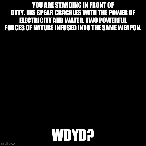 Blank black  template | YOU ARE STANDING IN FRONT OF OTTY. HIS SPEAR CRACKLES WITH THE POWER OF ELECTRICITY AND WATER. TWO POWERFUL FORCES OF NATURE INFUSED INTO THE SAME WEAPON. WDYD? | image tagged in blank black template | made w/ Imgflip meme maker