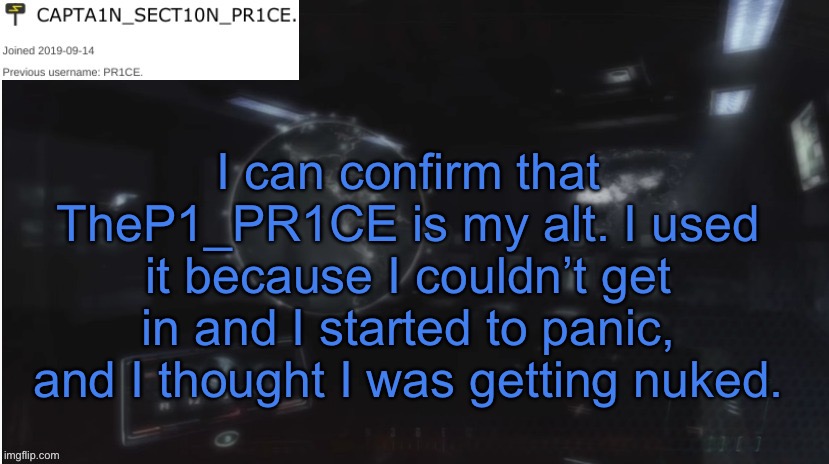 So for anyone wondering, yes it is me. | I can confirm that TheP1_PR1CE is my alt. I used it because I couldn’t get in and I started to panic, and I thought I was getting nuked. | image tagged in sect10n_pr1ce announcment | made w/ Imgflip meme maker