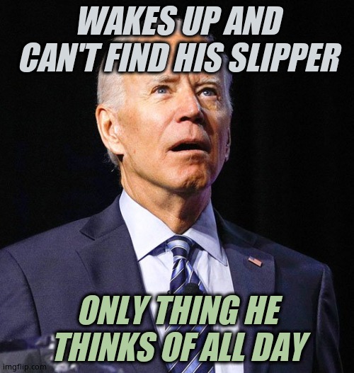 There's an idiot at the helm, steering straight for the rocks. How's YOUR gas prices? Building material? He's a disaster. | WAKES UP AND CAN'T FIND HIS SLIPPER; ONLY THING HE THINKS OF ALL DAY | image tagged in joe biden | made w/ Imgflip meme maker