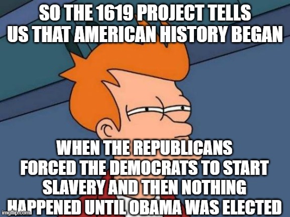 1619 project reality | SO THE 1619 PROJECT TELLS US THAT AMERICAN HISTORY BEGAN; WHEN THE REPUBLICANS FORCED THE DEMOCRATS TO START SLAVERY AND THEN NOTHING HAPPENED UNTIL OBAMA WAS ELECTED | image tagged in memes,futurama fry | made w/ Imgflip meme maker