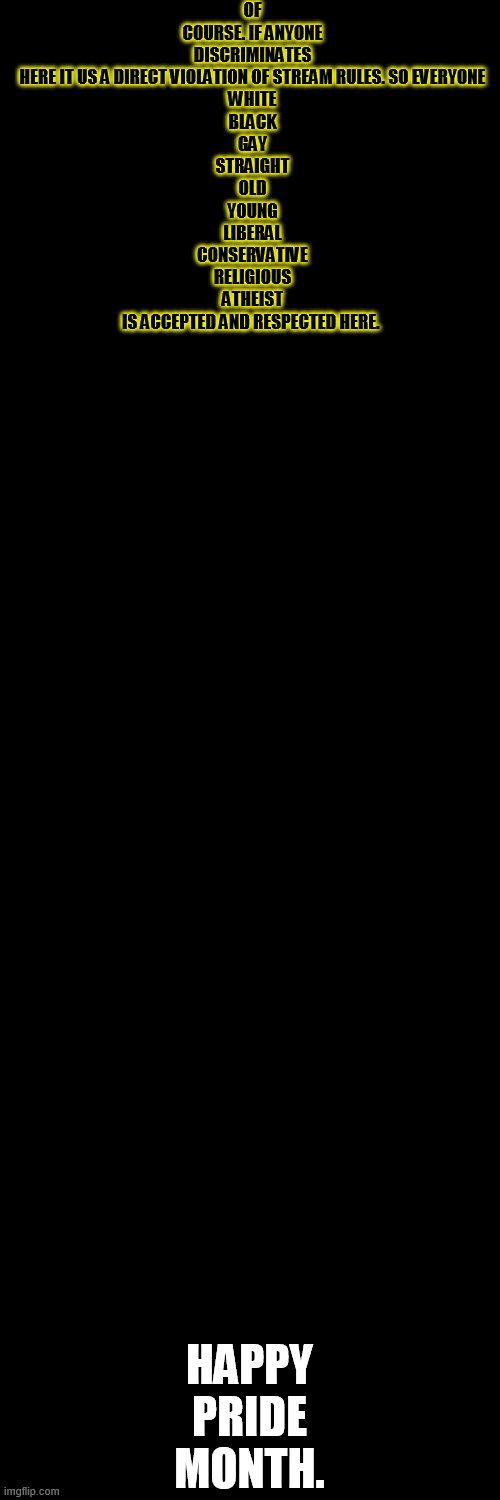 This is for the straight allies who are wondering if they can be here. | OF COURSE. IF ANYONE DISCRIMINATES HERE IT US A DIRECT VIOLATION OF STREAM RULES. SO EVERYONE
WHITE
BLACK
GAY
STRAIGHT
OLD
YOUNG
LIBERAL
CONSERVATIVE
RELIGIOUS
ATHEIST
IS ACCEPTED AND RESPECTED HERE. HAPPY PRIDE MONTH. | image tagged in memes,blank transparent square | made w/ Imgflip meme maker