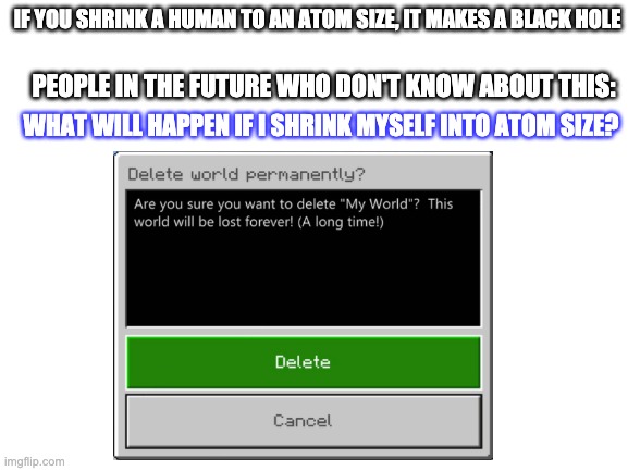 delete world | IF YOU SHRINK A HUMAN TO AN ATOM SIZE, IT MAKES A BLACK HOLE; PEOPLE IN THE FUTURE WHO DON'T KNOW ABOUT THIS:; WHAT WILL HAPPEN IF I SHRINK MYSELF INTO ATOM SIZE? | image tagged in goodbye,world | made w/ Imgflip meme maker