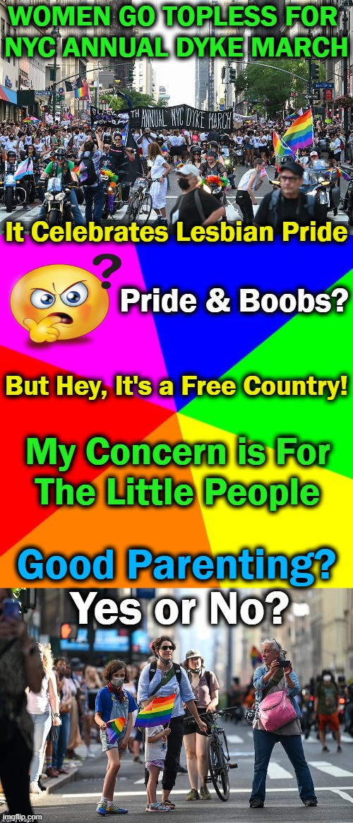 Makes Me Think of Looting & Protesting; Do They Necessarily Go Together? | WOMEN GO TOPLESS FOR 
NYC ANNUAL DYKE MARCH; It Celebrates Lesbian Pride; Pride & Boobs? But Hey, It's a Free Country! My Concern is For 
The Little People; Good Parenting? Yes or No? | image tagged in politics,liberal vs conservative,parenting,children,innocence,protection | made w/ Imgflip meme maker