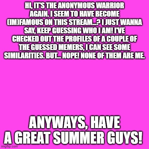 PS, (I will do an account reveal in a few months. Just kinda scared of hate mail right now.) | HI, IT'S THE ANONYMOUS WARRIOR AGAIN. I SEEM TO HAVE BECOME (IM)FAMOUS ON THIS STREAM...? I JUST WANNA SAY, KEEP GUESSING WHO I AM! I'VE CHECKED OUT THE PROFILES OF A COUPLE OF THE GUESSED MEMERS, I CAN SEE SOME SIMILARITIES. BUT... NOPE! NONE OF THEM ARE ME. ANYWAYS, HAVE A GREAT SUMMER GUYS! | image tagged in memes,blank transparent square | made w/ Imgflip meme maker