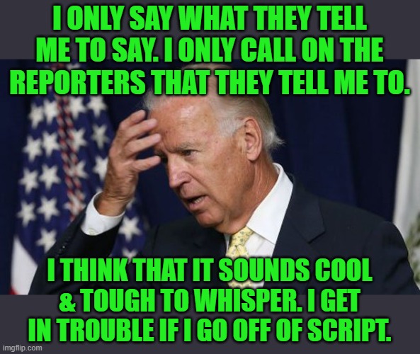 Thanks to gammer235762 for the inspiration. | I ONLY SAY WHAT THEY TELL ME TO SAY. I ONLY CALL ON THE REPORTERS THAT THEY TELL ME TO. I THINK THAT IT SOUNDS COOL & TOUGH TO WHISPER. I GE | image tagged in joe biden worries | made w/ Imgflip meme maker