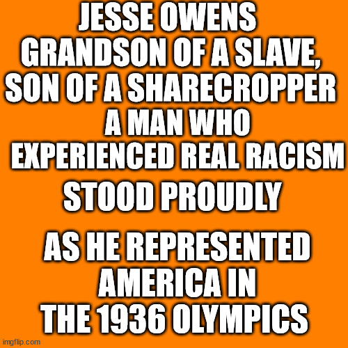 Orange square  | JESSE OWENS 
GRANDSON OF A SLAVE, SON OF A SHARECROPPER; A MAN WHO EXPERIENCED REAL RACISM; STOOD PROUDLY; AS HE REPRESENTED AMERICA IN THE 1936 OLYMPICS | image tagged in orange square | made w/ Imgflip meme maker