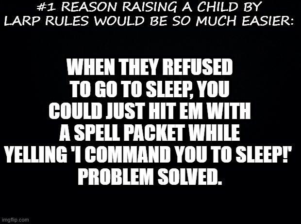 Black background | #1 REASON RAISING A CHILD BY LARP RULES WOULD BE SO MUCH EASIER:; WHEN THEY REFUSED TO GO TO SLEEP, YOU COULD JUST HIT EM WITH A SPELL PACKET WHILE YELLING 'I COMMAND YOU TO SLEEP!' 
PROBLEM SOLVED. | image tagged in black background,parenting | made w/ Imgflip meme maker