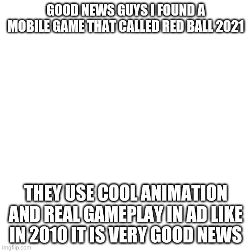 Good news | GOOD NEWS GUYS I FOUND A MOBILE GAME THAT CALLED RED BALL 2021; THEY USE COOL ANIMATION AND REAL GAMEPLAY IN AD LIKE IN 2010 IT IS VERY GOOD NEWS | image tagged in memes,blank transparent square | made w/ Imgflip meme maker