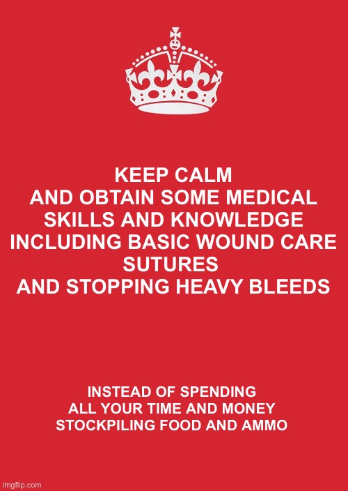 Keep Calm And Carry On Red |  KEEP CALM
AND OBTAIN SOME MEDICAL SKILLS AND KNOWLEDGE
INCLUDING BASIC WOUND CARE
SUTURES 
AND STOPPING HEAVY BLEEDS; INSTEAD OF SPENDING ALL YOUR TIME AND MONEY STOCKPILING FOOD AND AMMO | image tagged in memes,keep calm and carry on red | made w/ Imgflip meme maker