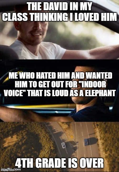 no more David | THE DAVID IN MY CLASS THINKING I LOVED HIM; ME WHO HATED HIM AND WANTED HIM TO GET OUT FOR "INDOOR VOICE" THAT IS LOUD AS A ELEPHANT; 4TH GRADE IS OVER | image tagged in fast and furious 7 final scene | made w/ Imgflip meme maker