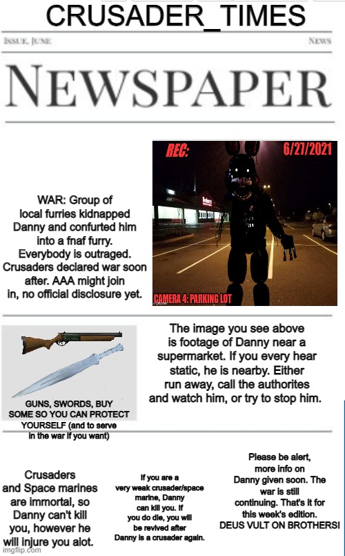 Guns and swords won't hurt danny, but it's a distraction to run away or slow him down enough for the authorites to come | CRUSADER_TIMES; WAR: Group of local furries kidnapped Danny and confurted him into a fnaf furry. Everybody is outraged. Crusaders declared war soon after. AAA might join in, no official disclosure yet. The image you see above is footage of Danny near a supermarket. If you every hear static, he is nearby. Either run away, call the authorites and watch him, or try to stop him. GUNS, SWORDS, BUY SOME SO YOU CAN PROTECT YOURSELF (and to serve in the war if you want); Please be alert, more info on Danny given soon. The war is still continuing. That's it for this week's edition. DEUS VULT ON BROTHERS! If you are a very weak crusader/space marine, Danny can kill you. If you do die, you will be revived after Danny is a crusader again. Crusaders and Space marines are immortal, so Danny can't kill you, however he will injure you alot. | image tagged in blank newspaper | made w/ Imgflip meme maker