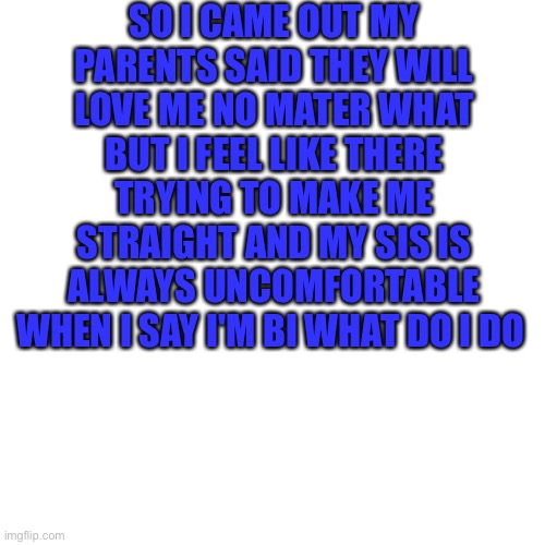 It's wyatt | SO I CAME OUT MY PARENTS SAID THEY WILL LOVE ME NO MATER WHAT BUT I FEEL LIKE THERE TRYING TO MAKE ME STRAIGHT AND MY SIS IS ALWAYS UNCOMFORTABLE WHEN I SAY I'M BI WHAT DO I DO | image tagged in memes,blank transparent square,lgbtq | made w/ Imgflip meme maker