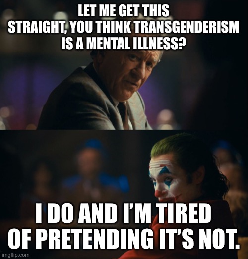 Joker tired of pretending | LET ME GET THIS STRAIGHT, YOU THINK TRANSGENDERISM IS A MENTAL ILLNESS? I DO AND I’M TIRED OF PRETENDING IT’S NOT. | image tagged in joker tired of pretending | made w/ Imgflip meme maker