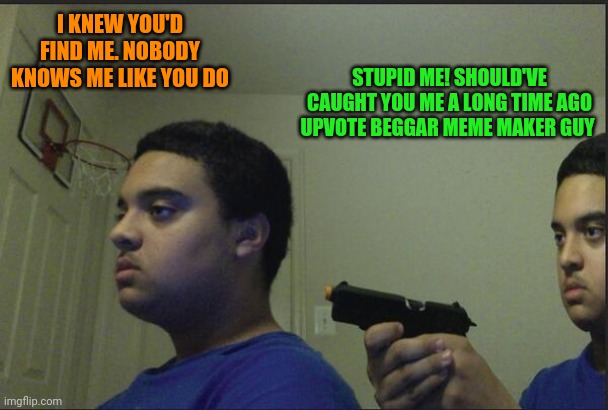 Trust Nobody, Not Even Yourself | I KNEW YOU'D FIND ME. NOBODY KNOWS ME LIKE YOU DO; STUPID ME! SHOULD'VE CAUGHT YOU ME A LONG TIME AGO UPVOTE BEGGAR MEME MAKER GUY | image tagged in trust nobody not even yourself,damn,upvote beggars | made w/ Imgflip meme maker