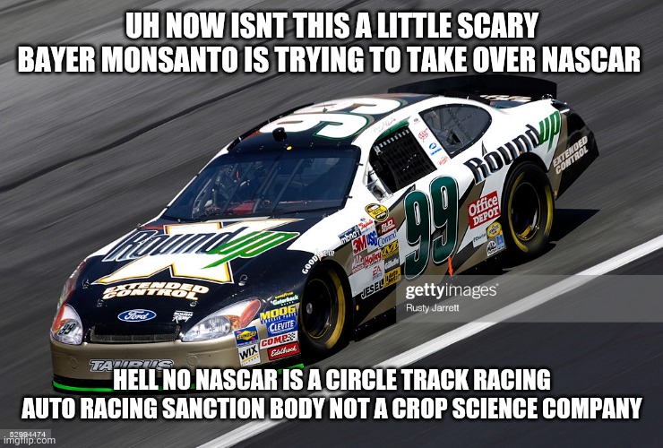 get out of here monsanto | UH NOW ISNT THIS A LITTLE SCARY BAYER MONSANTO IS TRYING TO TAKE OVER NASCAR; HELL NO NASCAR IS A CIRCLE TRACK RACING AUTO RACING SANCTION BODY NOT A CROP SCIENCE COMPANY | image tagged in monsanto | made w/ Imgflip meme maker