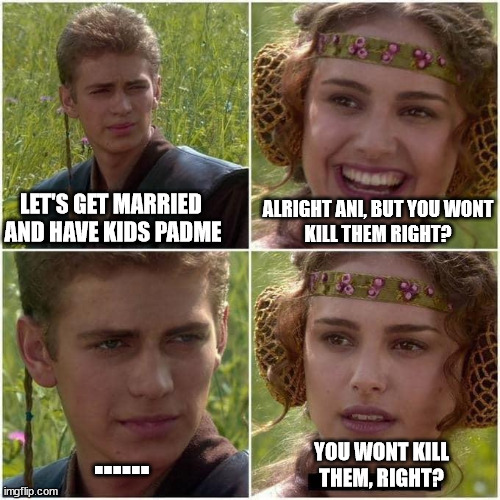 You wont Kill them, right? | ALRIGHT ANI, BUT YOU WONT
KILL THEM RIGHT? LET'S GET MARRIED 
AND HAVE KIDS PADME; ...... YOU WONT KILL THEM, RIGHT? | image tagged in anakin and padme | made w/ Imgflip meme maker