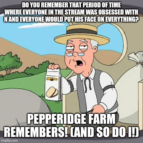 I'm glad those days are over | DO YOU REMEMBER THAT PERIOD OF TIME WHERE EVERYONE IN THE STREAM WAS OBSESSED WITH N AND EVERYONE WOULD PUT HIS FACE ON EVERYTHING? PEPPERIDGE FARM REMEMBERS! (AND SO DO I!) | image tagged in memes,pepperidge farm remembers | made w/ Imgflip meme maker