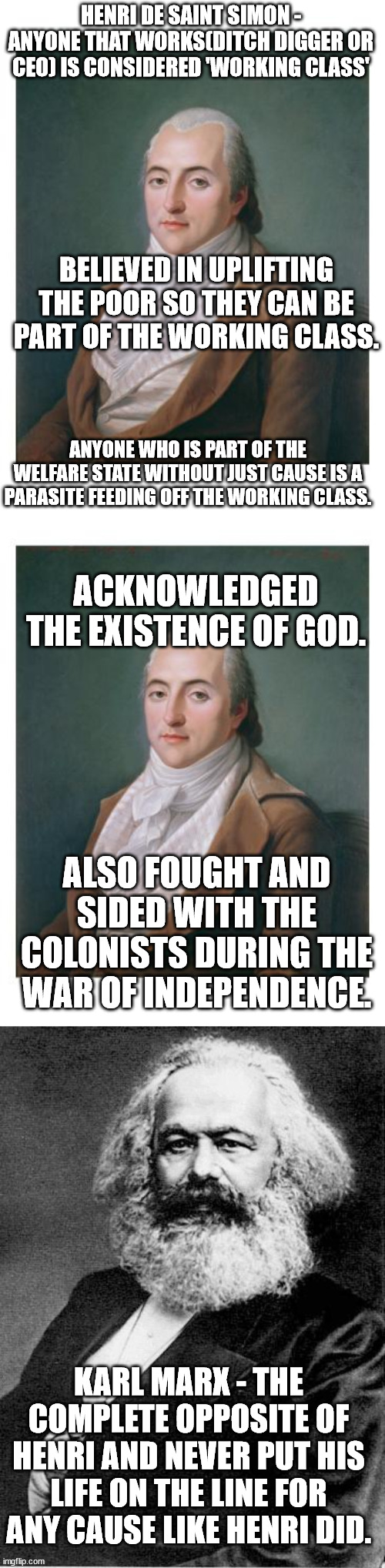 A Comment Blocking Lefty recently memed 0 Right Wingers don't knows what Socialism is. . .guess who is a Right Winger. . . | HENRI DE SAINT SIMON - ANYONE THAT WORKS(DITCH DIGGER OR CEO) IS CONSIDERED 'WORKING CLASS'; BELIEVED IN UPLIFTING THE POOR SO THEY CAN BE PART OF THE WORKING CLASS. ANYONE WHO IS PART OF THE WELFARE STATE WITHOUT JUST CAUSE IS A PARASITE FEEDING OFF THE WORKING CLASS. ACKNOWLEDGED THE EXISTENCE OF GOD. ALSO FOUGHT AND SIDED WITH THE COLONISTS DURING THE WAR OF INDEPENDENCE. KARL MARX - THE COMPLETE OPPOSITE OF HENRI AND NEVER PUT HIS LIFE ON THE LINE FOR ANY CAUSE LIKE HENRI DID. | image tagged in karl marx,communism socialism,stupid liberals,scroll of truth,political meme,politics lol | made w/ Imgflip meme maker