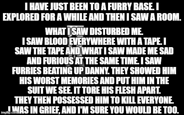 IN RETALIATION WE ARE GOING TO FIRE BALLISTIC MISSILES AT TEH FURRIES AND SHELL THEM WITH ARTILLERY | WHAT I SAW DISTURBED ME. I SAW BLOOD EVERYWHERE WITH A TAPE. I SAW THE TAPE AND WHAT I SAW MADE ME SAD AND FURIOUS AT THE SAME TIME. I SAW FURRIES BEATING UP DANNY. THEY SHOWED HIM HIS WORST MEMORIES AND PUT HIM IN THE SUIT WE SEE. IT TORE HIS FLESH APART. THEY THEN POSSESSED HIM TO KILL EVERYONE. I WAS IN GRIEF, AND I'M SURE YOU WOULD BE TOO. I HAVE JUST BEEN TO A FURRY BASE. I EXPLORED FOR A WHILE AND THEN I SAW A ROOM. | image tagged in dark room | made w/ Imgflip meme maker