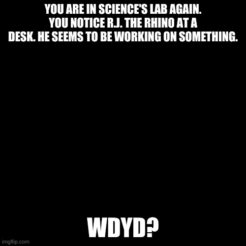 Blank black  template | YOU ARE IN SCIENCE'S LAB AGAIN. YOU NOTICE R.J. THE RHINO AT A DESK. HE SEEMS TO BE WORKING ON SOMETHING. WDYD? | image tagged in blank black template | made w/ Imgflip meme maker