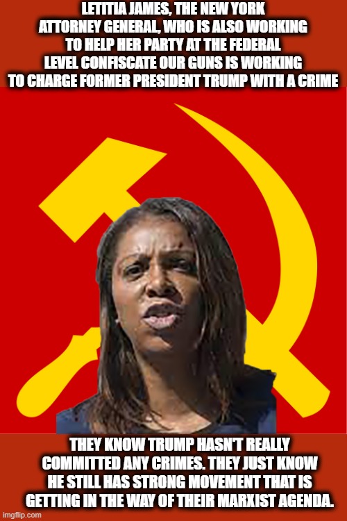 The time to fight back is NOW! | LETITIA JAMES, THE NEW YORK ATTORNEY GENERAL, WHO IS ALSO WORKING TO HELP HER PARTY AT THE FEDERAL LEVEL CONFISCATE OUR GUNS IS WORKING TO CHARGE FORMER PRESIDENT TRUMP WITH A CRIME; THEY KNOW TRUMP HASN'T REALLY COMMITTED ANY CRIMES. THEY JUST KNOW HE STILL HAS STRONG MOVEMENT THAT IS GETTING IN THE WAY OF THEIR MARXIST AGENDA. | image tagged in democrats,democratic party,memes,democratic socialism,marxism,communism | made w/ Imgflip meme maker
