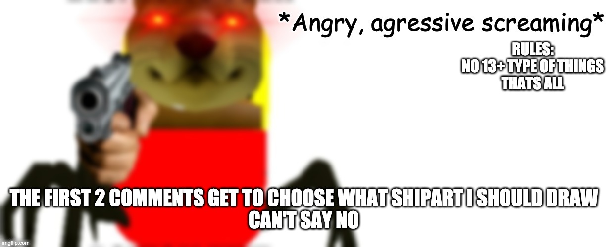 Angry, agressive screaming | RULES:
NO 13+ TYPE OF THINGS
THATS ALL; THE FIRST 2 COMMENTS GET TO CHOOSE WHAT SHIPART I SHOULD DRAW
CAN'T SAY NO | image tagged in angry agressive screaming | made w/ Imgflip meme maker